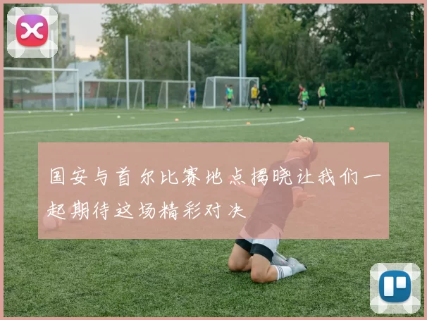 国安与首尔比赛地点揭晓让我们一起期待这场精彩对决
