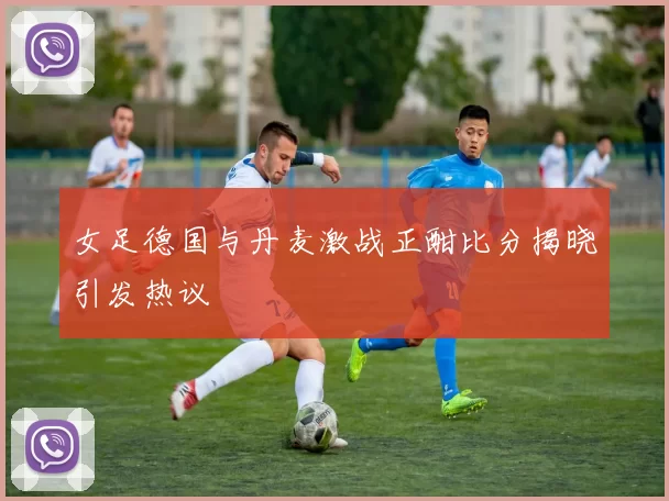 女足德国与丹麦激战正酣比分揭晓引发热议