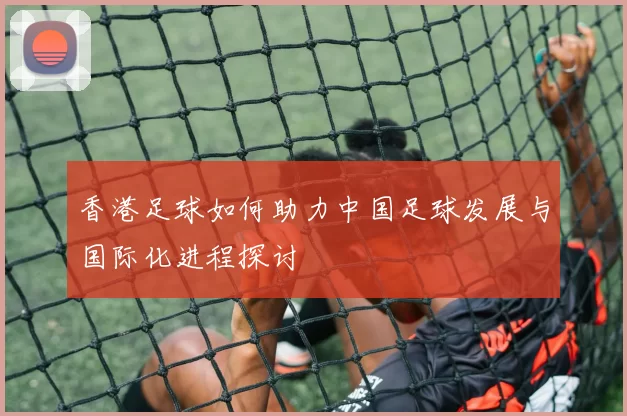 香港足球如何助力中国足球发展与国际化进程探讨