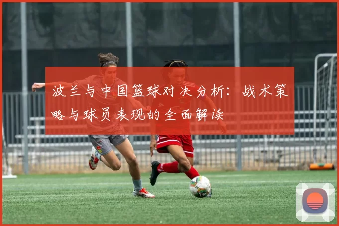 波兰与中国篮球对决分析：战术策略与球员表现的全面解读