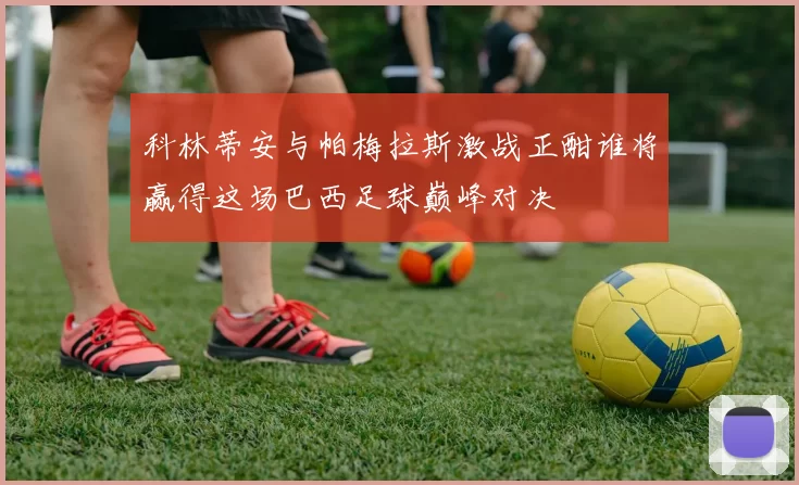 科林蒂安与帕梅拉斯激战正酣谁将赢得这场巴西足球巅峰对决
