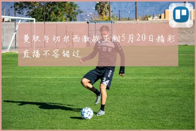 曼联与切尔西激战正酣5月20日精彩直播不容错过